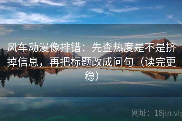 风车动漫像排错：先查热度是不是挤掉信息，再把标题改成问句（读完更稳）