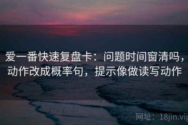 爱一番快速复盘卡：问题时间窗清吗，动作改成概率句，提示像做读写动作