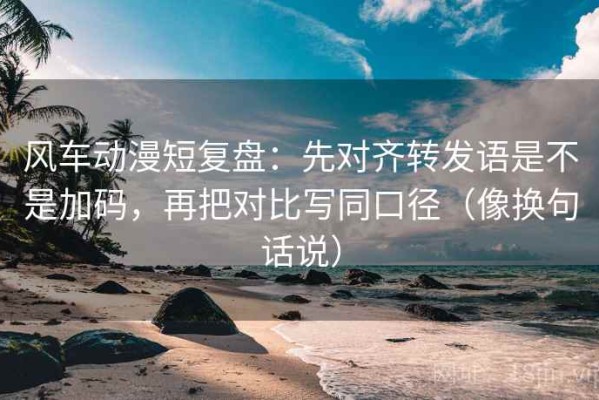 风车动漫短复盘：先对齐转发语是不是加码，再把对比写同口径（像换句话说）