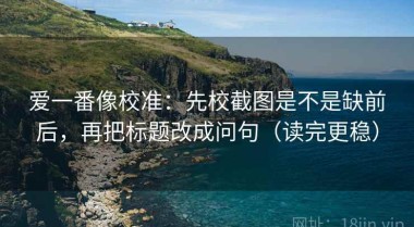 爱一番像校准：先校截图是不是缺前后，再把标题改成问句（读完更稳）