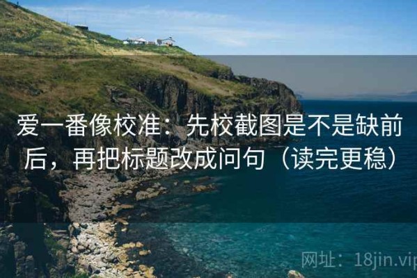 爱一番像校准：先校截图是不是缺前后，再把标题改成问句（读完更稳）