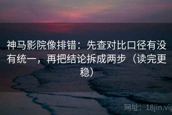 神马影院像排错：先查对比口径有没有统一，再把结论拆成两步（读完更稳）