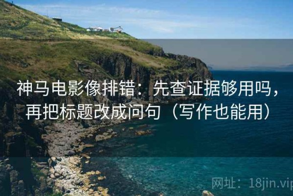 神马电影像排错：先查证据够用吗，再把标题改成问句（写作也能用）