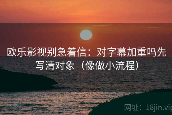 欧乐影视别急着信：对字幕加重吗先写清对象（像做小流程）