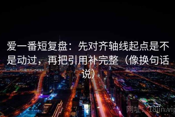 爱一番短复盘：先对齐轴线起点是不是动过，再把引用补完整（像换句话说）