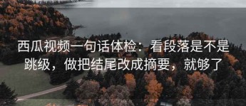 西瓜视频一句话体检：看段落是不是跳级，做把结尾改成摘要，就够了