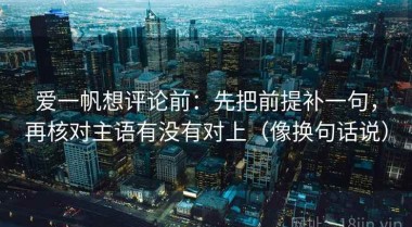 爱一帆想评论前：先把前提补一句，再核对主语有没有对上（像换句话说）