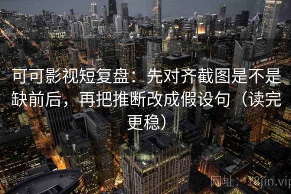 可可影视短复盘：先对齐截图是不是缺前后，再把推断改成假设句（读完更稳）