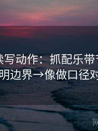 爱一帆读写动作：抓配乐带节奏吗→写明边界→像做口径对齐