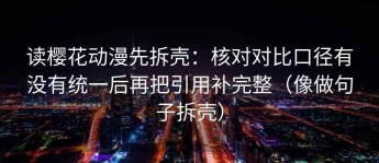 读樱花动漫先拆壳：核对对比口径有没有统一后再把引用补完整（像做句子拆壳）