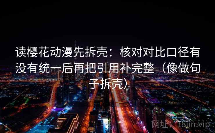 读樱花动漫先拆壳：核对对比口径有没有统一后再把引用补完整（像做句子拆壳）