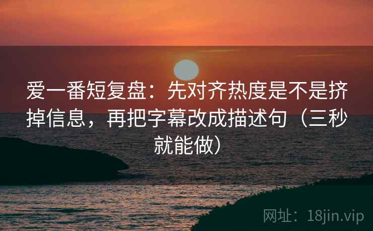 爱一番短复盘：先对齐热度是不是挤掉信息，再把字幕改成描述句（三秒就能做）