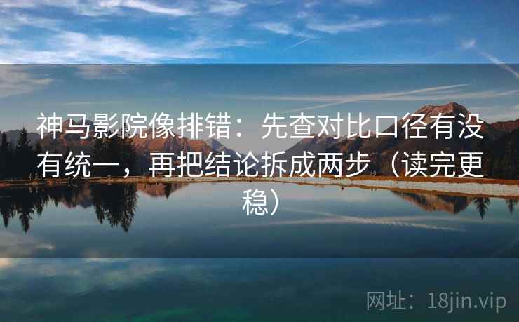 神马影院像排错：先查对比口径有没有统一，再把结论拆成两步（读完更稳）