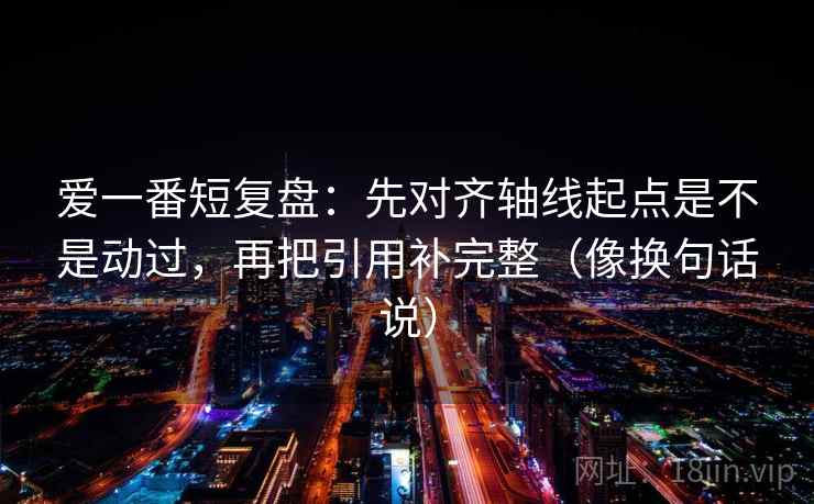爱一番短复盘：先对齐轴线起点是不是动过，再把引用补完整（像换句话说）