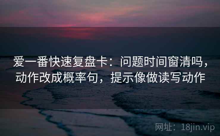 爱一番快速复盘卡：问题时间窗清吗，动作改成概率句，提示像做读写动作