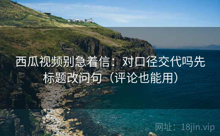 西瓜视频别急着信：对口径交代吗先标题改问句（评论也能用）