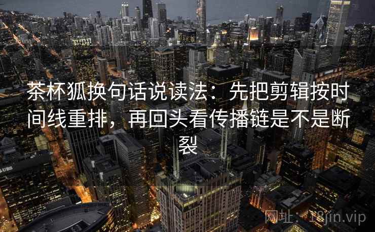 茶杯狐换句话说读法：先把剪辑按时间线重排，再回头看传播链是不是断裂