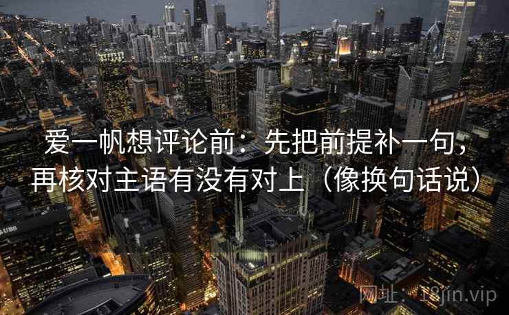 爱一帆想评论前：先把前提补一句，再核对主语有没有对上（像换句话说）