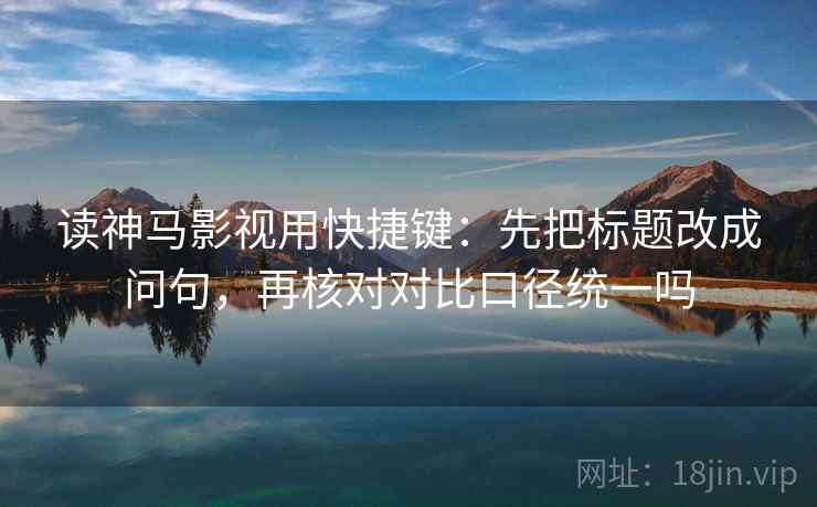 读神马影视用快捷键：先把标题改成问句，再核对对比口径统一吗