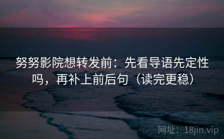 努努影院想转发前：先看导语先定性吗，再补上前后句（读完更稳）