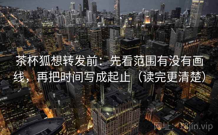 茶杯狐想转发前：先看范围有没有画线，再把时间写成起止（读完更清楚）