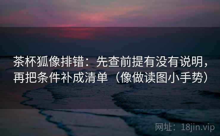 茶杯狐像排错：先查前提有没有说明，再把条件补成清单（像做读图小手势）