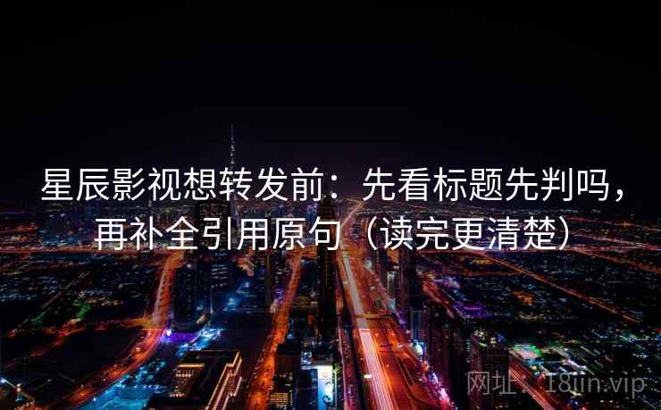 星辰影视想转发前：先看标题先判吗，再补全引用原句（读完更清楚）