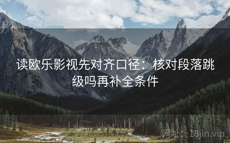 读欧乐影视先对齐口径：核对段落跳级吗再补全条件