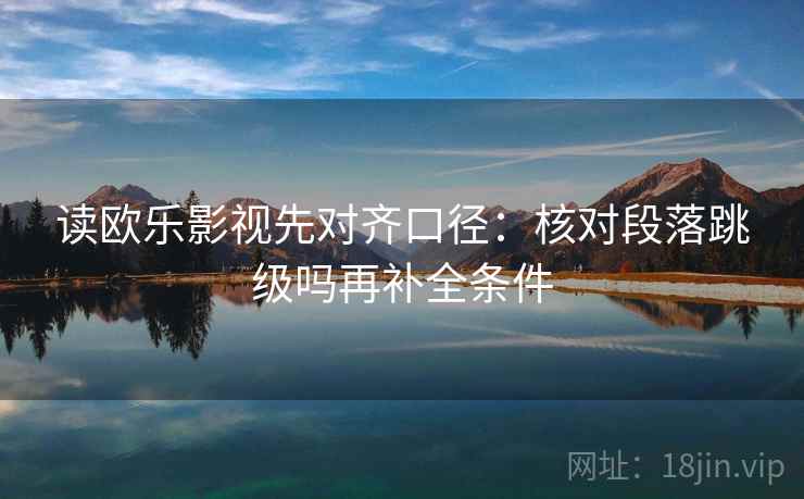 读欧乐影视先对齐口径：核对段落跳级吗再补全条件