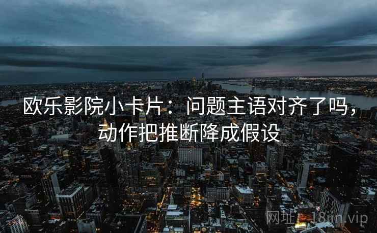 欧乐影院小卡片:问题主语对齐了吗,动作把推断降成假设 欧乐影院小卡片:问题主语对齐了吗,动作把推断降成假设