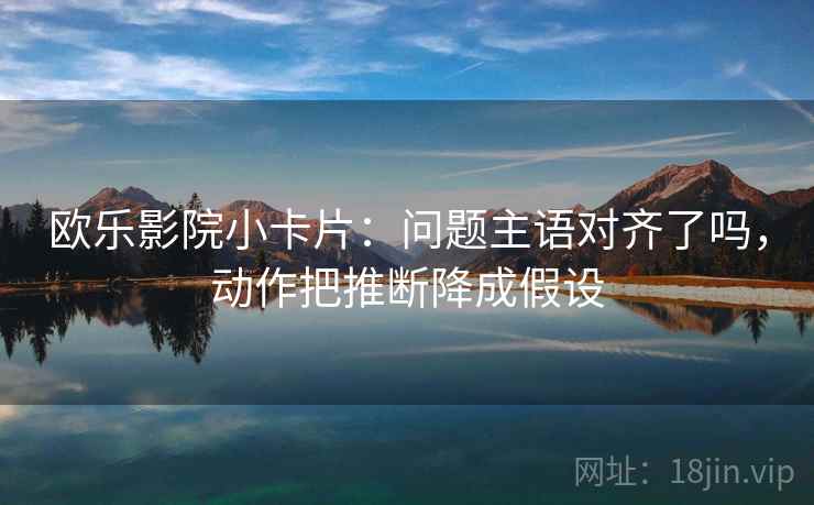 欧乐影院小卡片:问题主语对齐了吗,动作把推断降成假设 欧乐影院小卡片:问题主语对齐了吗,动作把推断降成假设