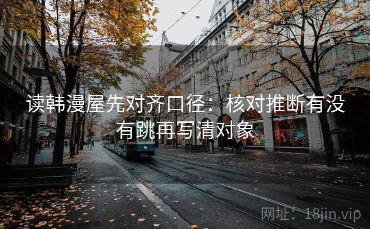 读韩漫屋先对齐口径:核对推断有没有跳再写清对象 读韩漫屋先对齐口径:核对推断有没有跳再写清对象