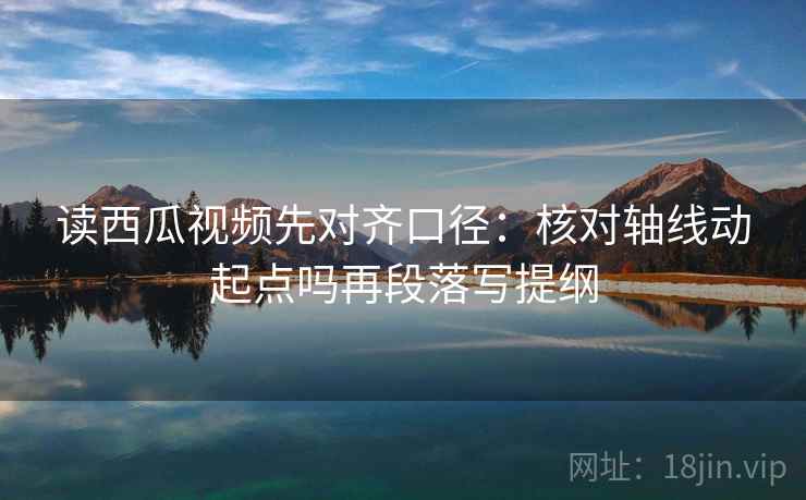 读西瓜视频先对齐口径:核对轴线动起点吗再段落写提纲 读西瓜视频先对齐口径:核对轴线动起点吗再段落写提纲