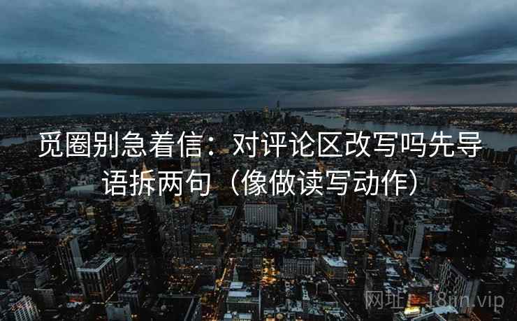 觅圈别急着信:对评论区改写吗先导语拆两句(像做读写动作) 觅圈别急着信:对评论区改写吗先导语拆两句(像做读写动作)