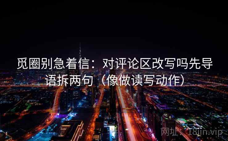 觅圈别急着信:对评论区改写吗先导语拆两句(像做读写动作) 觅圈别急着信:对评论区改写吗先导语拆两句(像做读写动作)