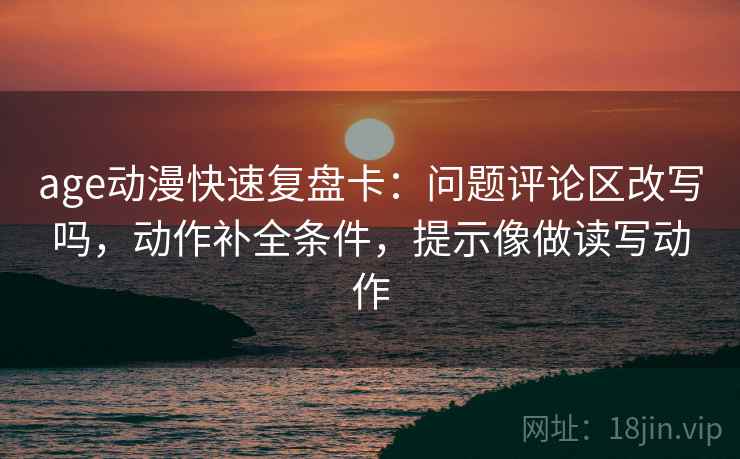 age动漫快速复盘卡:问题评论区改写吗,动作补全条件,提示像做读写动作 age动漫快速复盘卡:问题评论区改写吗,动作补全条件,提示像做读写动作