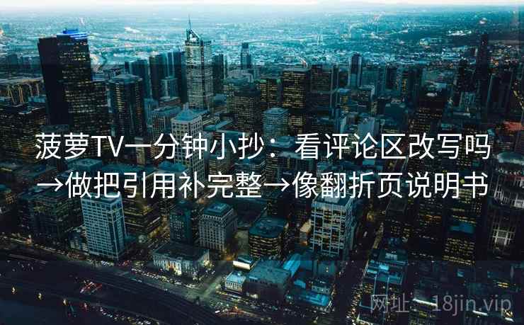 菠萝TV一分钟小抄:看评论区改写吗→做把引用补完整→像翻折页说明书 菠萝TV一分钟小抄:看评论区改写吗→做把引用补完整→像翻折页说明书
